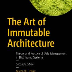 The Art of Immutable Architecture: Theory and Practice of Data Management in Distributed Systems - Michael L. Perry