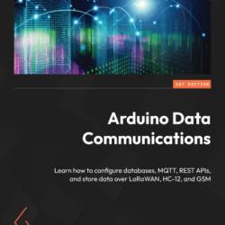 Arduino Data Communications: Learn how to configure databases, MQTT, REST APIs, and store data over LoRaWAN, HC-12