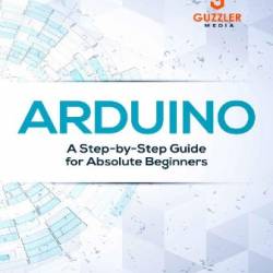 Arduino: A Step-by-Step Guide for Absolute Beginners - Daniel Bell