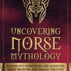 Uncovering Norse Mythology: A Guide Into Norse Gods and Goddesses, Viking Warriors and Magical Creatures - Lucas Russo